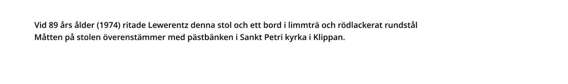 Vid 89 års ålder (1974) ritade Lewerentz denna stol och ett bord i limmträ och rödlackerat rundstål  Måtten på stolen överenstämmer med pästbänken i Sankt Petri kyrka i Klippan.