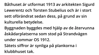 Båthuset är utformat 1913 av arkitekten Sigurd Lewerentz och Torsten Stubelius och är i stort sett oförändrat sedan dess, på grund av sin kulturella betydelse. Byggnaden byggdes med hjälp av de återvunna åskådarplatserna som stod på Strandvägen under sommar OS 1912.  Sätets siffror är synliga på plankorna i klubbhuset tak.