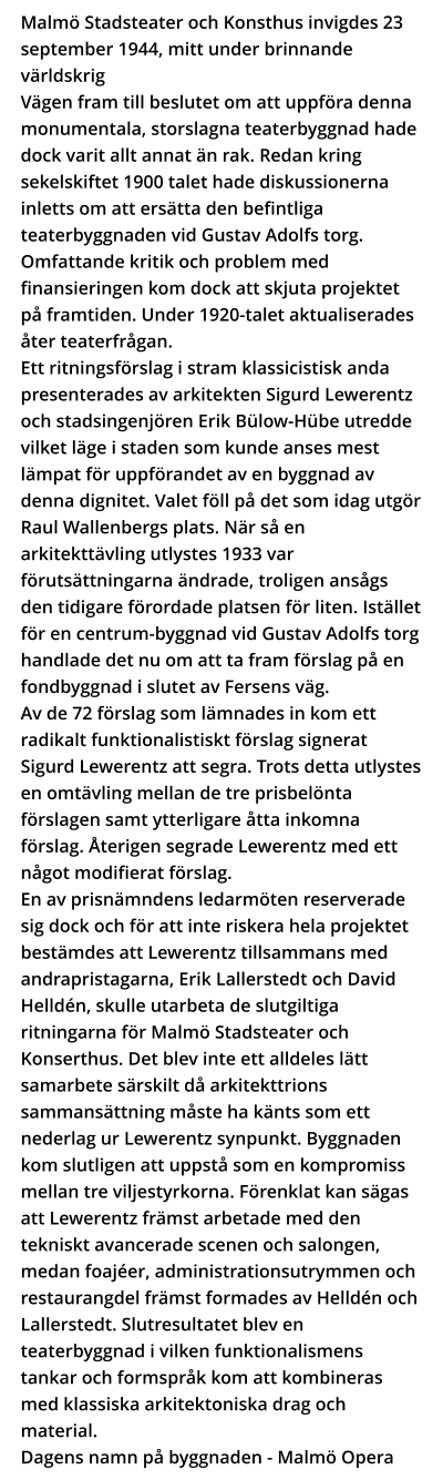 Malmö Stadsteater och Konsthus invigdes 23 september 1944, mitt under brinnande världskrig  Vägen fram till beslutet om att uppföra denna monumentala, storslagna teaterbyggnad hade dock varit allt annat än rak. Redan kring sekelskiftet 1900 talet hade diskussionerna inletts om att ersätta den befintliga teaterbyggnaden vid Gustav Adolfs torg. Omfattande kritik och problem med finansieringen kom dock att skjuta projektet på framtiden. Under 1920-talet aktualiserades åter teaterfrågan.  Ett ritningsförslag i stram klassicistisk anda presenterades av arkitekten Sigurd Lewerentz och stadsingenjören Erik Bülow-Hübe utredde vilket läge i staden som kunde anses mest lämpat för uppförandet av en byggnad av denna dignitet. Valet föll på det som idag utgör Raul Wallenbergs plats. När så en arkitekttävling utlystes 1933 var förutsättningarna ändrade, troligen ansågs den tidigare förordade platsen för liten. Istället för en centrum-byggnad vid Gustav Adolfs torg handlade det nu om att ta fram förslag på en fondbyggnad i slutet av Fersens väg. Av de 72 förslag som lämnades in kom ett radikalt funktionalistiskt förslag signerat Sigurd Lewerentz att segra. Trots detta utlystes en omtävling mellan de tre prisbelönta förslagen samt ytterligare åtta inkomna förslag. Återigen segrade Lewerentz med ett något modifierat förslag.  En av prisnämndens ledarmöten reserverade sig dock och för att inte riskera hela projektet bestämdes att Lewerentz tillsammans med andrapristagarna, Erik Lallerstedt och David Helldén, skulle utarbeta de slutgiltiga ritningarna för Malmö Stadsteater och Konserthus. Det blev inte ett alldeles lätt samarbete särskilt då arkitekttrions sammansättning måste ha känts som ett nederlag ur Lewerentz synpunkt. Byggnaden kom slutligen att uppstå som en kompromiss mellan tre viljestyrkorna. Förenklat kan sägas att Lewerentz främst arbetade med den tekniskt avancerade scenen och salongen, medan foajéer, administrationsutrymmen och restaurangdel främst formades av Helldén och Lallerstedt. Slutresultatet blev en teaterbyggnad i vilken funktionalismens tankar och formspråk kom att kombineras med klassiska arkitektoniska drag och material.  Dagens namn på byggnaden - Malmö Opera